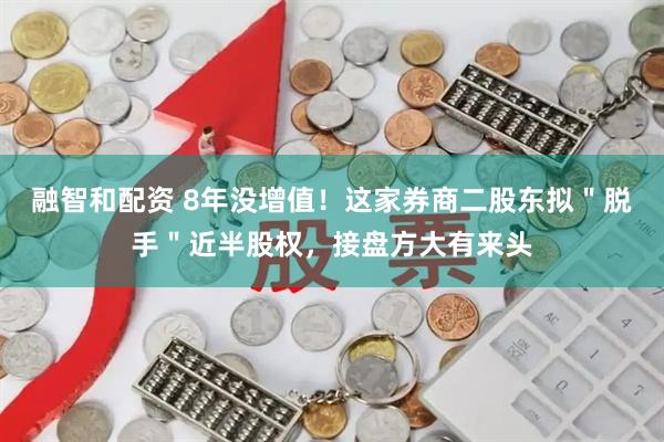 融智和配资 8年没增值！这家券商二股东拟＂脱手＂近半股权，接盘方大有来头