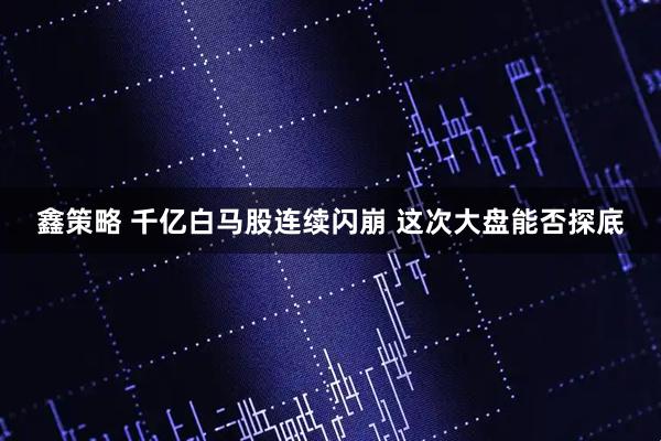 鑫策略 千亿白马股连续闪崩 这次大盘能否探底