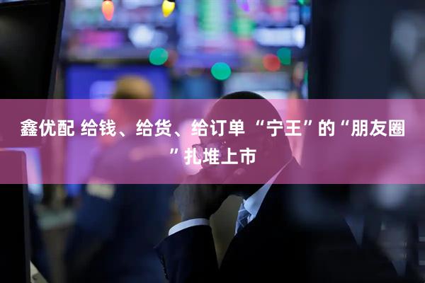 鑫优配 给钱、给货、给订单 “宁王”的“朋友圈”扎堆上市