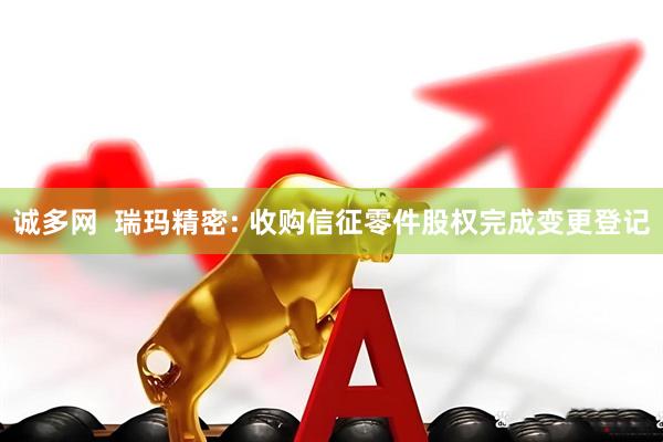 诚多网  瑞玛精密: 收购信征零件股权完成变更登记