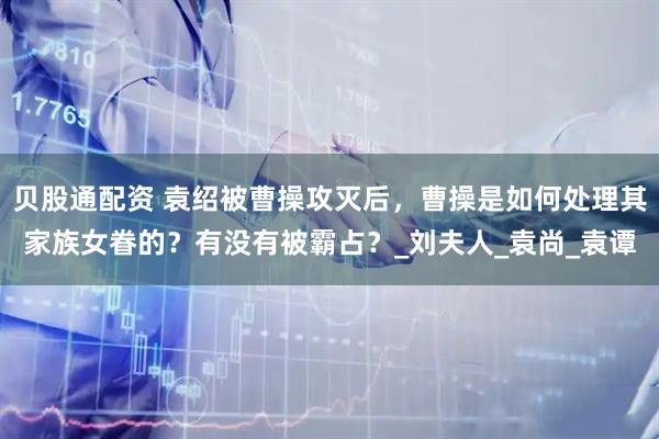 贝股通配资 袁绍被曹操攻灭后，曹操是如何处理其家族女眷的？有没有被霸占？_刘夫人_袁尚_袁谭