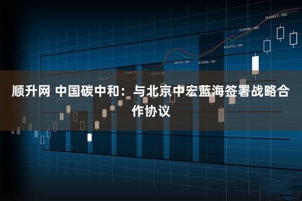 顺升网 中国碳中和：与北京中宏蓝海签署战略合作协议