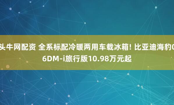 头牛网配资 全系标配冷暖两用车载冰箱! 比亚迪海豹06DM-i旅行版10.98万元起
