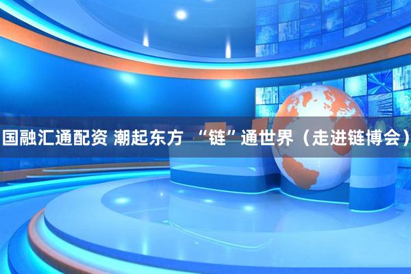 国融汇通配资 潮起东方  “链”通世界（走进链博会）