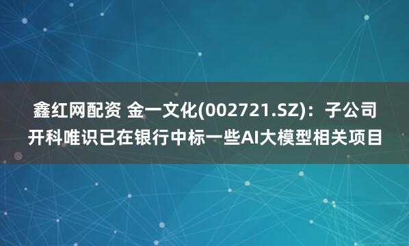 鑫红网配资 金一文化(002721.SZ)：子公司开科唯识已在银行中标一些AI大模型相关项目