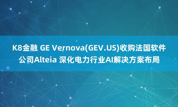K8金融 GE Vernova(GEV.US)收购法国软件公司Alteia 深化电力行业AI解决方案布局