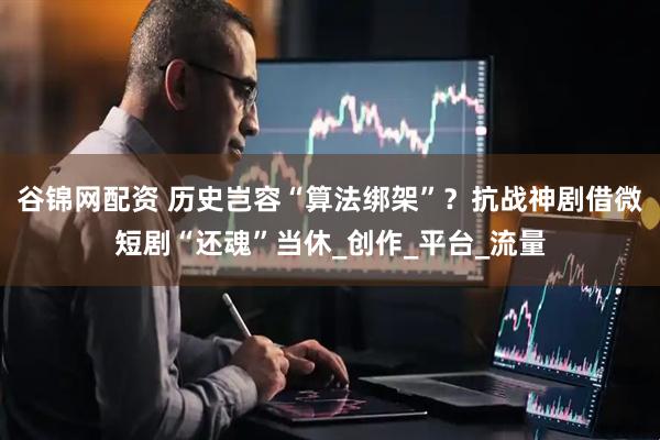 谷锦网配资 历史岂容“算法绑架”？抗战神剧借微短剧“还魂”当休_创作_平台_流量