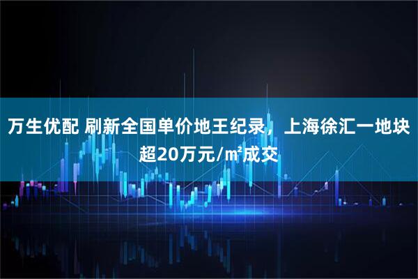 万生优配 刷新全国单价地王纪录,上海徐汇一地块超20万元/㎡成交