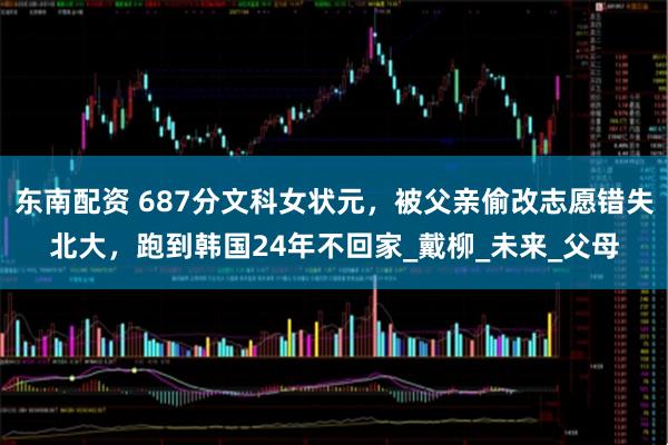东南配资 687分文科女状元，被父亲偷改志愿错失北大，跑到韩国24年不回家_戴柳_未来_父母