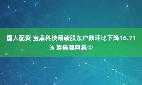 国人配资 宝鼎科技最新股东户数环比下降16.71% 筹码趋向集中