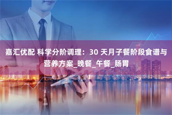 嘉汇优配 科学分阶调理：30 天月子餐阶段食谱与营养方案_晚餐_午餐_肠胃