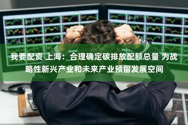 我要配资 上海：合理确定碳排放配额总量 为战略性新兴产业和未来产业预留发展空间