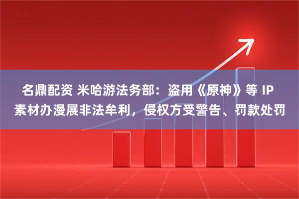 名鼎配资 米哈游法务部：盗用《原神》等 IP 素材办漫展非法牟利，侵权方受警告、罚款处罚