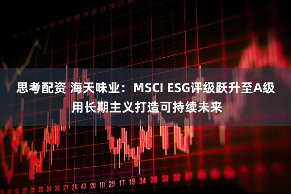 思考配资 海天味业：MSCI ESG评级跃升至A级 用长期主义打造可持续未来