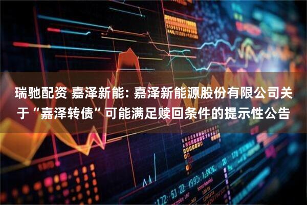 瑞驰配资 嘉泽新能: 嘉泽新能源股份有限公司关于“嘉泽转债”可能满足赎回条件的提示性公告