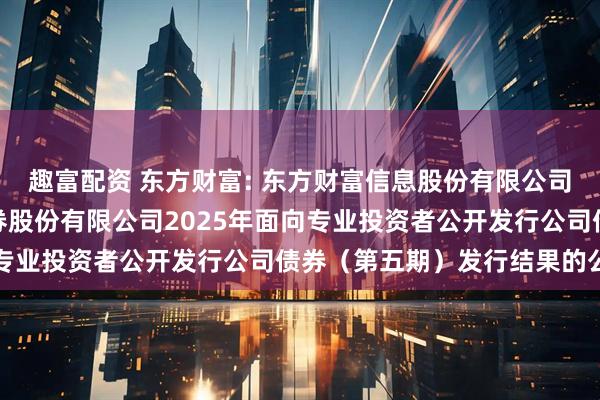 趣富配资 东方财富: 东方财富信息股份有限公司关于子公司东方财富证券股份有限公司2025年面向专业投资者公开发行公司债券（第五期）发行结果的公告
