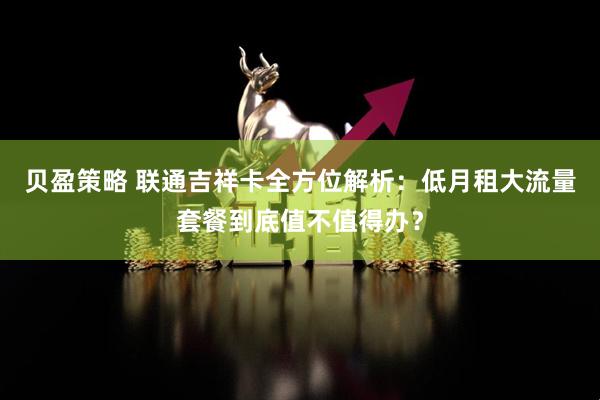 贝盈策略 联通吉祥卡全方位解析：低月租大流量套餐到底值不值得办？