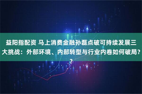 益阳指配资 马上消费金融孙磊点破可持续发展三大挑战:外部环境、内部转型与行业内卷如何破局?
