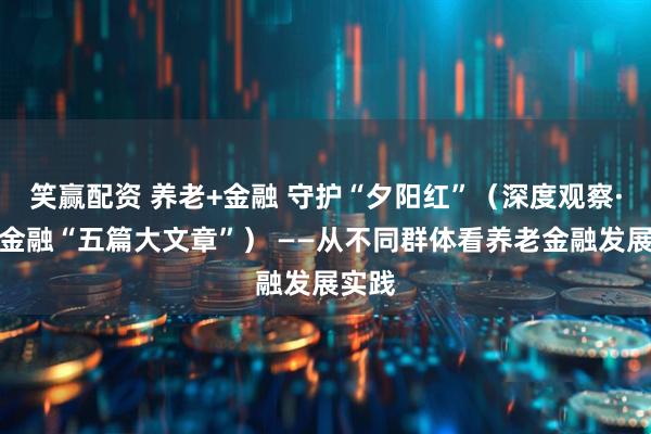 笑赢配资 养老+金融 守护“夕阳红”（深度观察·做好金融“五篇大文章”） ——从不同群体看养老金融发展实践