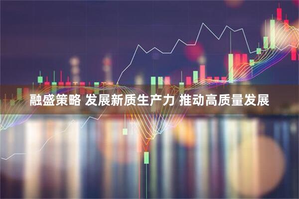 融盛策略 发展新质生产力 推动高质量发展