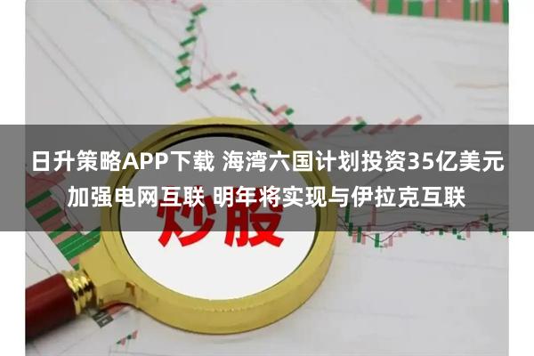 日升策略APP下载 海湾六国计划投资35亿美元加强电网互联 明年将实现与伊拉克互联