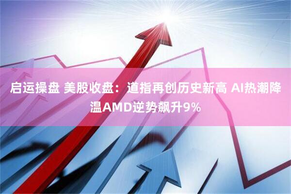 启运操盘 美股收盘：道指再创历史新高 AI热潮降温AMD逆势飙升9%
