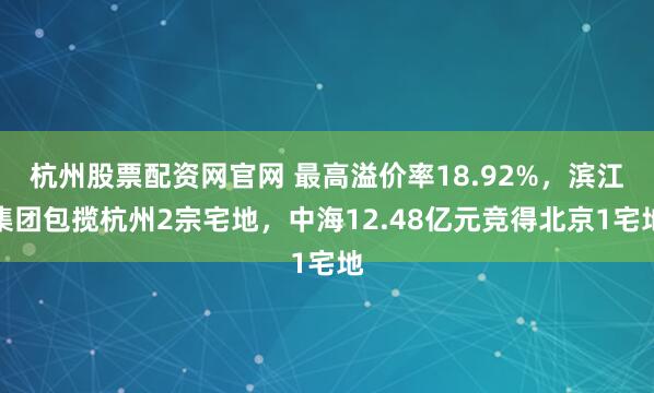 杭州股票配资网官网 最高溢价率18.92%，滨江集团包揽杭州2宗宅地，中海12.48亿元竞得北京1宅地