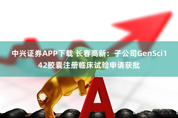 中兴证券APP下载 长春高新：子公司GenSci142胶囊注册临床试验申请获批