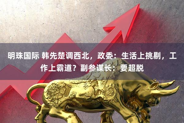 明珠国际 韩先楚调西北,政委:生活上挑剔,工作上霸道?副参谋长:要超脱