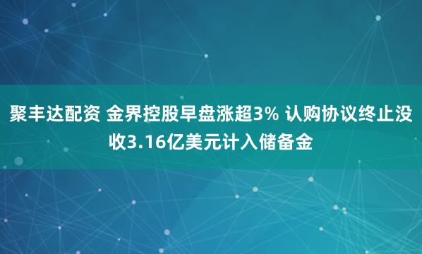 聚丰达配资 金界控股早盘涨超3% 认购协议终止没收3.16亿美元计入储备金