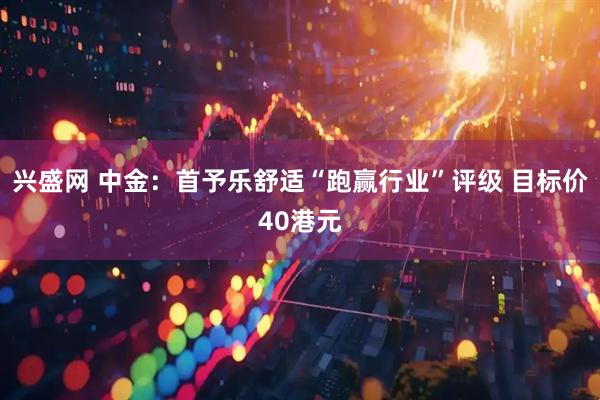 兴盛网 中金:首予乐舒适“跑赢行业”评级 目标价40港元