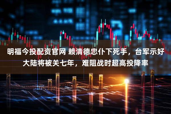 明福今投配资官网 赖清德忠仆下死手,台军示好大陆将被关七年,难阻战时超高投降率