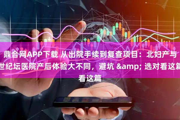 鼎合网APP下载 从出院手续到复查项目：北妇产与世纪坛医院产后体验大不同，避坑 & 选对看这篇