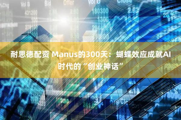 耐思徳配资 Manus的300天：蝴蝶效应成就AI时代的“创业神话”