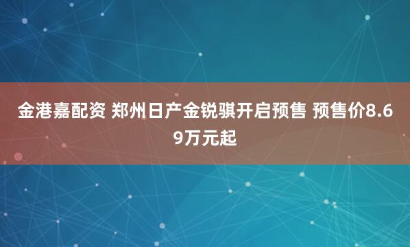金港嘉配资 郑州日产金锐骐开启预售 预售价8.69万元起