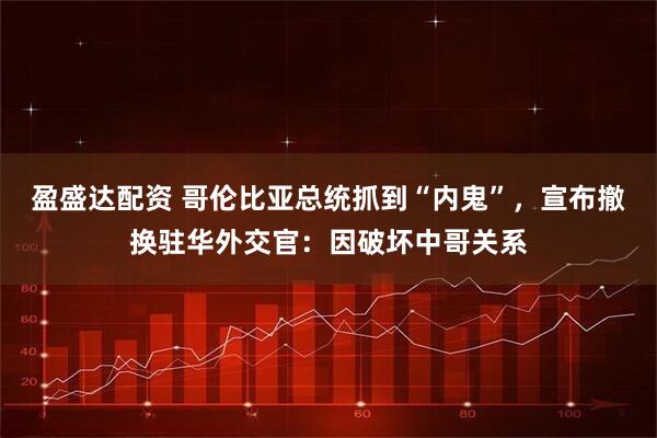 盈盛达配资 哥伦比亚总统抓到“内鬼”，宣布撤换驻华外交官：因破坏中哥关系