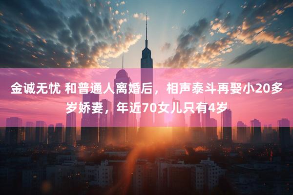 金诚无忧 和普通人离婚后，相声泰斗再娶小20多岁娇妻，年近70女儿只有4岁
