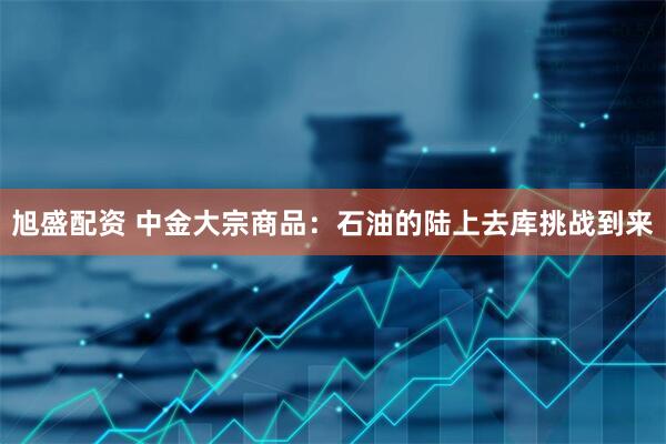旭盛配资 中金大宗商品：石油的陆上去库挑战到来